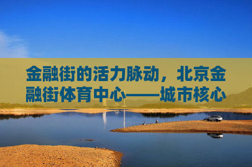 金融街的活力脉动，北京金融街体育中心——城市核心区的健康地标，北京金融街体育中心，城市核心区的活力健康地标