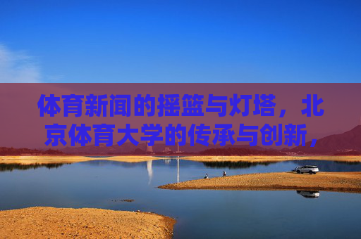 体育新闻的摇篮与灯塔，北京体育大学的传承与创新，北京体育大学，体育新闻的摇篮与灯塔，传承创新