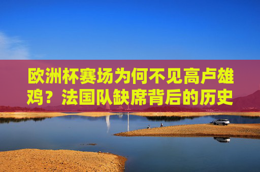 欧洲杯赛场为何不见高卢雄鸡?法国队缺席背后的历史解析,欧洲赛场为何不见高卢雄鸡?法国队缺席背后的历史解析 欧洲杯赛场为何不见高卢雄鸡?法国队缺席背后的历史解析,欧洲赛场为何不见高卢雄鸡?法国队缺席背后的历史解析