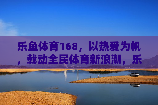 乐鱼体育168,以热爱为帆,载动全民体育新浪潮,乐鱼体育168,以热爱为帆,载动全民体育新浪潮 乐鱼体育168,以热爱为帆,载动全民体育新浪潮,乐鱼体育168,以热爱为帆,载动全民体育新浪潮