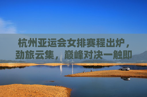 杭州亚运会女排赛程出炉，劲旅云集，巅峰对决一触即发，杭州亚运会女排赛程出炉，劲旅云集，巅峰对决一触即发