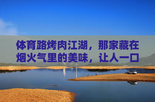 体育路烤肉江湖，那家藏在烟火气里的美味，让人一口就沦陷，体育路烤肉江湖，烟火气里，一口沦陷