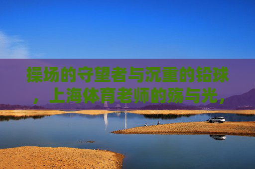 操场的守望者与沉重的铅球,上海体育老师的殇与光,操场的守望者与沉重的铅球,上海体育老师的殇与光 操场的守望者与沉重的铅球,上海体育老师的殇与光,操场的守望者与沉重的铅球,上海体育老师的殇与光