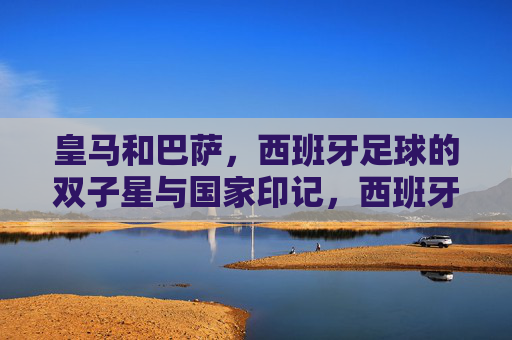皇马和巴萨,西班牙足球的双子星与国家印记,西班牙足球双子星,皇马与巴萨的国家印记 皇马和巴萨,西班牙足球的双子星与国家印记,西班牙足球双子星,皇马与巴萨的国家印记