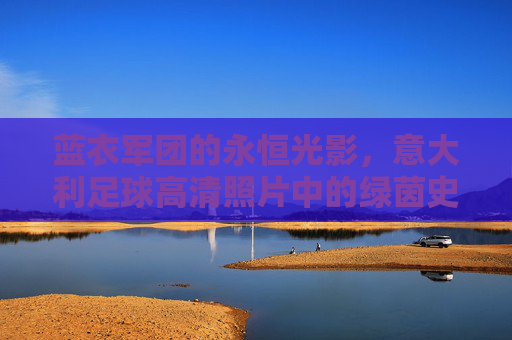 蓝衣军团的永恒光影，意大利足球高清照片中的绿茵史诗，蓝衣军团的永恒光影绿茵史诗