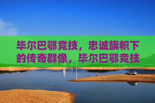 毕尔巴鄂竞技，忠诚旗帜下的传奇群像，毕尔巴鄂竞技，忠诚旗帜下的传奇群像