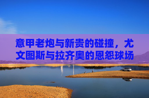 意甲老炮与新贵的碰撞,尤文图斯与拉齐奥的恩怨球场,尤文图斯vs拉齐奥,意甲老炮与新贵的恩怨球场 意甲老炮与新贵的碰撞,尤文图斯与拉齐奥的恩怨球场,尤文图斯vs拉齐奥,意甲老炮与新贵的恩怨球场