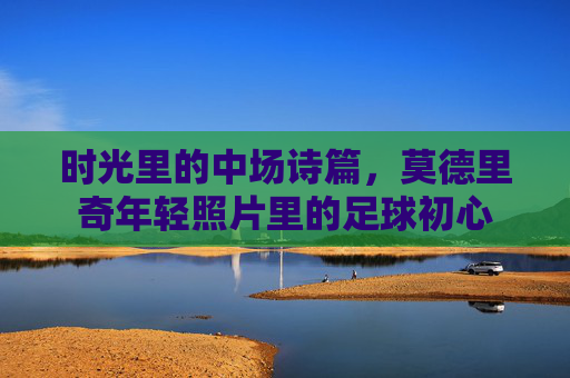 时光里的中场诗篇,莫德里奇年轻照片里的足球初心 时光里的中场诗篇,莫德里奇年轻照片里的足球初心