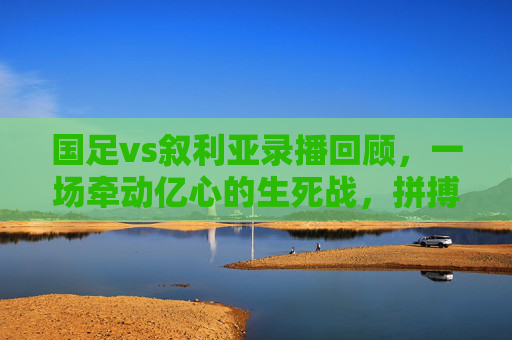 国足vs叙利亚录播回顾,一场牵动亿心的生死战,拼搏与遗憾交织的90分钟,生死战!国足vs叙利亚,拼搏遗憾牵动亿心 国足vs叙利亚录播回顾,一场牵动亿心的生死战,拼搏与遗憾交织的90分钟,生死战!国足vs叙利亚,拼搏遗憾牵动亿心
