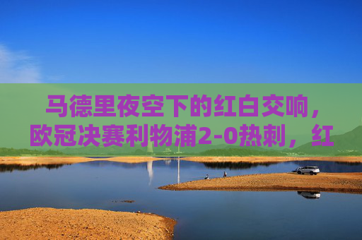马德里夜空下的红白交响，欧冠决赛利物浦2-0热刺，红军六度加冕，热刺创史遗憾，马德里夜空红白交响，利物浦2-0热刺六度加冕，热刺创史遗憾