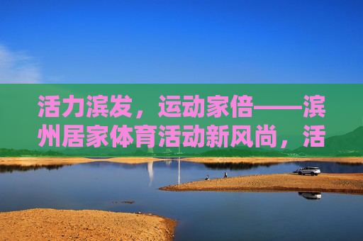 活力滨发,运动家倍——滨州居家体育活动新风尚,活力滨发·运动家倍,滨州居家体育新风尚 活力滨发,运动家倍——滨州居家体育活动新风尚,活力滨发·运动家倍,滨州居家体育新风尚