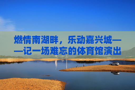 燃情南湖畔，乐动嘉兴城——记一场难忘的体育馆演出，燃情南湖畔，乐动嘉兴城