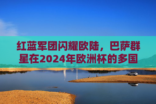 红蓝军团闪耀欧陆，巴萨群星在2024年欧洲杯的多国战场与荣耀时刻，红蓝军团闪耀欧陆，巴萨群星2024欧洲杯荣耀时刻