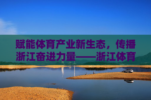 赋能体育产业新生态，传播浙江奋进力量——浙江体育广告集团的创新与实践，浙江体育广告集团，赋能体育新生态 传播奋进力量
