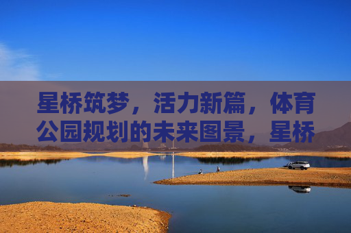 星桥筑梦，活力新篇，体育公园规划的未来图景，星桥筑梦·活力新篇，体育公园规划的未来图景