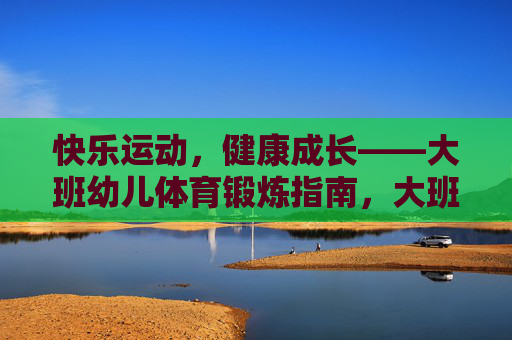 快乐运动,健康成长——大班幼儿体育锻炼指南,大班幼儿快乐运动与健康成长指南 快乐运动,健康成长——大班幼儿体育锻炼指南,大班幼儿快乐运动与健康成长指南