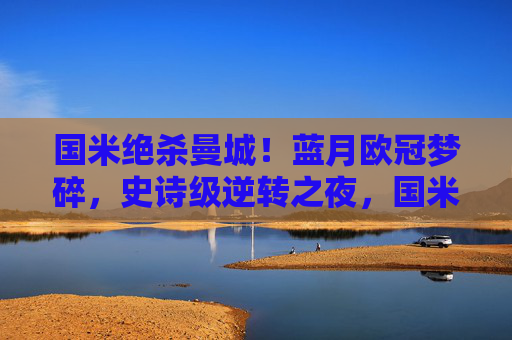 国米绝杀曼城!蓝月欧冠梦碎,史诗级逆转之夜,国米史诗级逆转绝杀曼城,蓝月欧冠梦碎 国米绝杀曼城!蓝月欧冠梦碎,史诗级逆转之夜,国米史诗级逆转绝杀曼城,蓝月欧冠梦碎