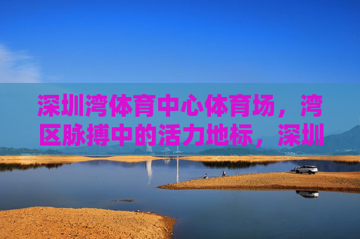 深圳湾体育中心体育场，湾区脉搏中的活力地标，深圳湾体育中心，湾区脉搏活力地标