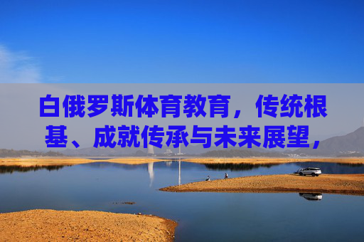 白俄罗斯体育教育，传统根基、成就传承与未来展望，白俄罗斯体育教育，传统根基、成就传承与未来展望