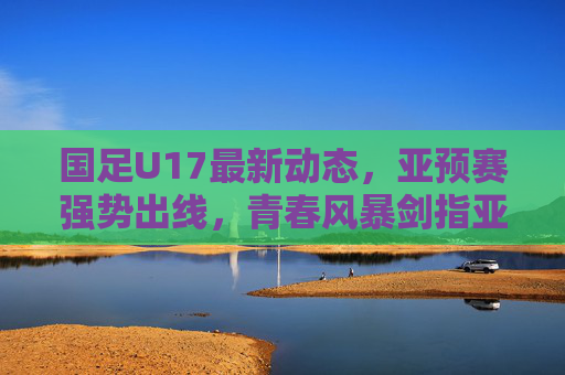 国足U17最新动态,亚预赛强势出线,青春风暴剑指亚洲舞台 国足U17最新动态,亚预赛强势出线,青春风暴剑指亚洲舞台