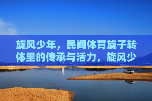 旋风少年，民间体育旋子转体里的传承与活力，旋风少年，旋子转体里的传承与活力