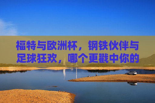 福特与欧洲杯,钢铁伙伴与足球狂欢,哪个更戳中你的好?钢铁力量与足球激情,福特与欧洲杯,哪个更戳中你? 福特与欧洲杯,钢铁伙伴与足球狂欢,哪个更戳中你的好?钢铁力量与足球激情,福特与欧洲杯,哪个更戳中你?
