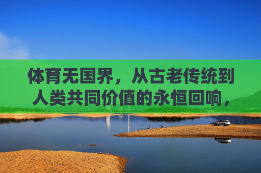 体育无国界，从古老传统到人类共同价值的永恒回响，体育无国界，从古老传统到人类共同价值的永恒回响