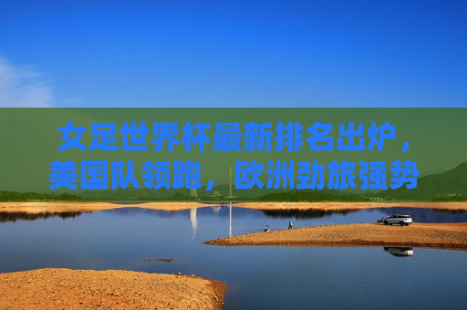 女足世界杯最新排名出炉，美国队领跑，欧洲劲旅强势崛起，亚洲力量稳步提升，女足世界杯最新排名，美国领跑，欧洲劲旅崛起，亚洲力量提升