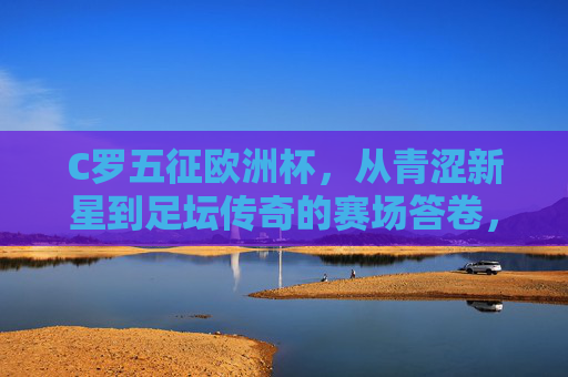 C罗五征欧洲杯,从青涩新星到足坛传奇的赛场答卷,C罗五征欧洲杯,从青涩新星到足坛传奇的赛场答卷 C罗五征欧洲杯,从青涩新星到足坛传奇的赛场答卷,C罗五征欧洲杯,从青涩新星到足坛传奇的赛场答卷