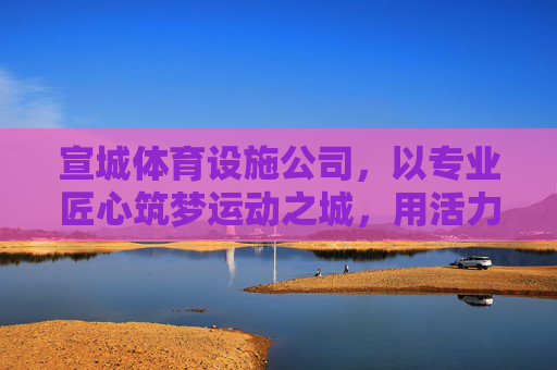 宣城体育设施公司，以专业匠心筑梦运动之城，用活力设施点亮健康生活，宣城体育设施公司，匠心筑梦运动城，活力点亮健康生活
