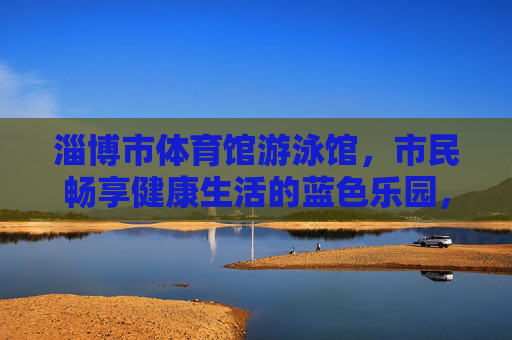 淄博市体育馆游泳馆，市民畅享健康生活的蓝色乐园，淄博游泳馆，市民畅享健康的蓝色乐园