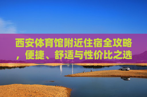 西安体育馆附近住宿全攻略，便捷、舒适与性价比之选，西安体育馆附近住宿全攻略，便捷舒适高性价比之选