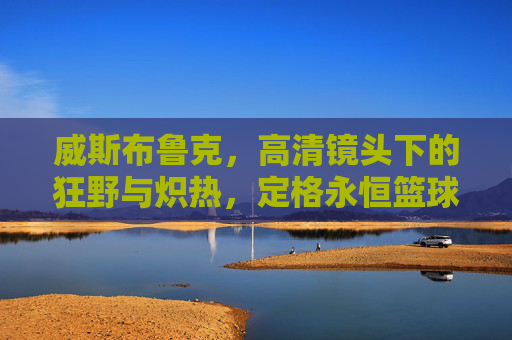 威斯布鲁克，高清镜头下的狂野与炽热，定格永恒篮球瞬间，威斯布鲁克，狂野炽热的永恒篮球瞬间