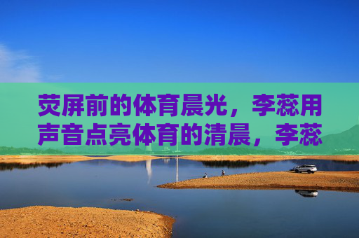 荧屏前的体育晨光,李蕊用声音点亮体育的清晨,李蕊荧屏前声亮体育晨光 荧屏前的体育晨光,李蕊用声音点亮体育的清晨,李蕊荧屏前声亮体育晨光