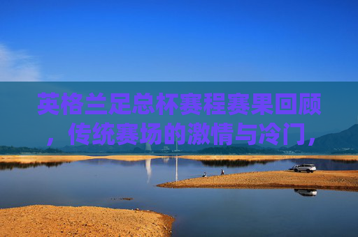 英格兰足总杯赛程赛果回顾,传统赛场的激情与冷门,英格兰足总杯赛程回顾,传统赛场激情与冷门 英格兰足总杯赛程赛果回顾,传统赛场的激情与冷门,英格兰足总杯赛程回顾,传统赛场激情与冷门