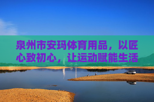 泉州市安玛体育用品，以匠心致初心，让运动赋能生活，安玛体育，匠心致初心，运动赋能生活