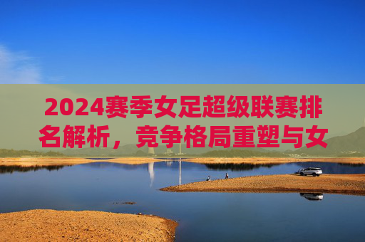 2024赛季女足超级联赛排名解析,竞争格局重塑与女足力量崛起,2024赛季女足超级联赛排名解析,竞争格局重塑与力量崛起 2024赛季女足超级联赛排名解析,竞争格局重塑与女足力量崛起,2024赛季女足超级联赛排名解析,竞争格局重塑与力量崛起