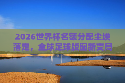 2026世界杯名额分配尘埃落定,全球足球版图新变局与机遇,2026世界杯名额分配尘埃落定 全球足球版图迎新变局与机遇 2026世界杯名额分配尘埃落定,全球足球版图新变局与机遇,2026世界杯名额分配尘埃落定 全球足球版图迎新变局与机遇