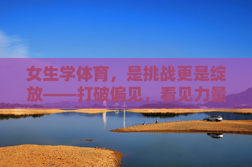 女生学体育，是挑战更是绽放——打破偏见，看见力量，女生学体育，挑战绽放，破偏见见力量