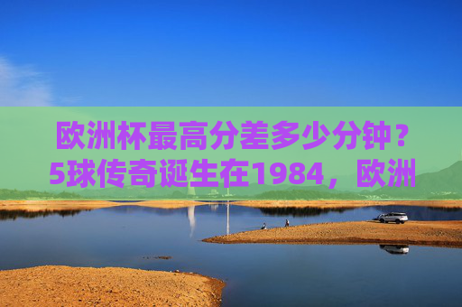 欧洲杯最高分差多少分钟?5球传奇诞生在1984,欧洲杯最高分差,1984年5球传奇诞生 欧洲杯最高分差多少分钟?5球传奇诞生在1984,欧洲杯最高分差,1984年5球传奇诞生