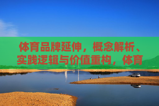 体育品牌延伸,概念解析、实践逻辑与价值重构,体育品牌延伸,概念解析、实践逻辑与价值重构 体育品牌延伸,概念解析、实践逻辑与价值重构,体育品牌延伸,概念解析、实践逻辑与价值重构