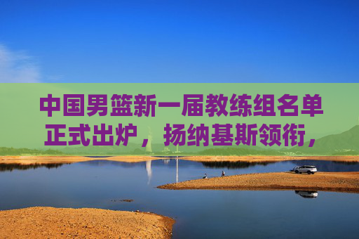 中国男篮新一届教练组名单正式出炉，扬纳基斯领衔，本土教练团队深度辅佐，中国男篮新一届教练组名单出炉，扬纳基斯领衔，本土教练深度辅佐