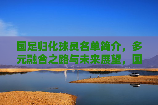 国足归化球员名单简介,多元融合之路与未来展望,国足归化球员,多元融合之路与未来展望 国足归化球员名单简介,多元融合之路与未来展望,国足归化球员,多元融合之路与未来展望