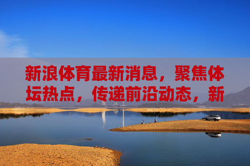 新浪体育最新消息,聚焦体坛热点,传递前沿动态,新浪体育体坛热点最新动态 新浪体育最新消息,聚焦体坛热点,传递前沿动态,新浪体育体坛热点最新动态