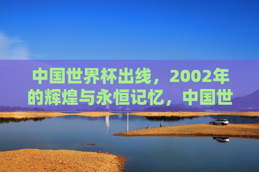 中国世界杯出线,2002年的辉煌与永恒记忆,中国世界杯出线,2002年的辉煌与永恒记忆 中国世界杯出线,2002年的辉煌与永恒记忆,中国世界杯出线,2002年的辉煌与永恒记忆