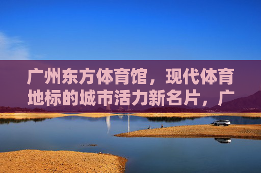 广州东方体育馆,现代体育地标的城市活力新名片,广州东方体育馆,现代体育地标,城市活力新名片 广州东方体育馆,现代体育地标的城市活力新名片,广州东方体育馆,现代体育地标,城市活力新名片