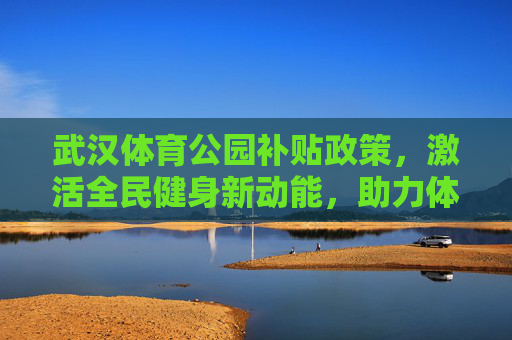 武汉体育公园补贴政策，激活全民健身新动能，助力体育设施升级，武汉体育公园补贴政策激活全民健身新动能