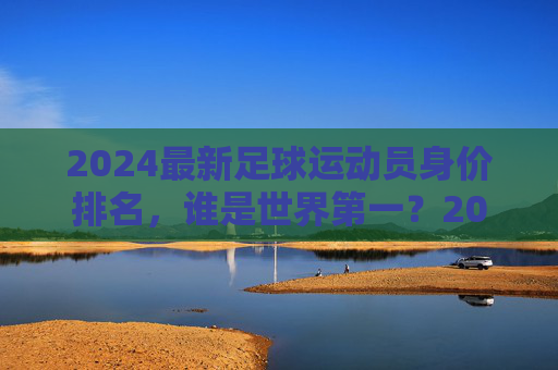 2024最新足球运动员身价排名,谁是世界第一?2024最新足球运动员身价排名,谁是世界第一? 2024最新足球运动员身价排名,谁是世界第一?2024最新足球运动员身价排名,谁是世界第一?