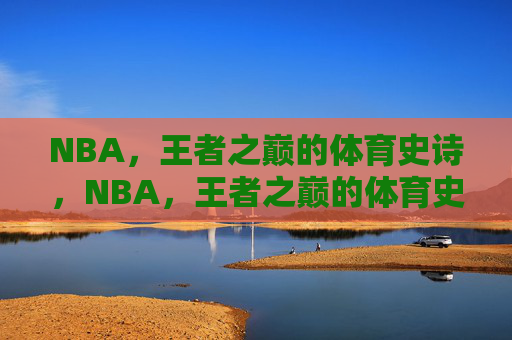NBA，王者之巅的体育史诗，NBA，王者之巅的体育史诗