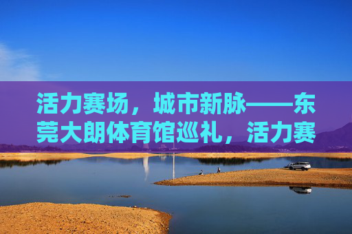 活力赛场,城市新脉——东莞大朗体育馆巡礼,活力赛场,城市新脉——东莞大朗体育馆巡礼 活力赛场,城市新脉——东莞大朗体育馆巡礼,活力赛场,城市新脉——东莞大朗体育馆巡礼